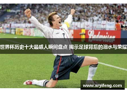 世界杯历史十大最感人瞬间盘点 揭示足球背后的泪水与荣耀