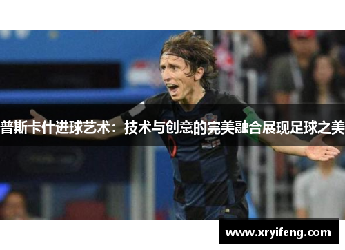 普斯卡什进球艺术:技术与创意的完美融合展现足球之美