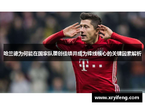 哈兰德为何能在国家队屡创佳绩并成为锋线核心的关键因素解析