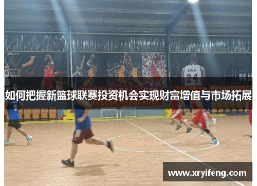 如何把握新篮球联赛投资机会实现财富增值与市场拓展