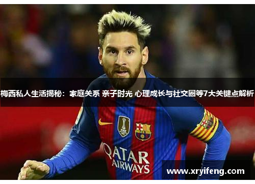 梅西私人生活揭秘：家庭关系 亲子时光 心理成长与社交圈等7大关键点解析