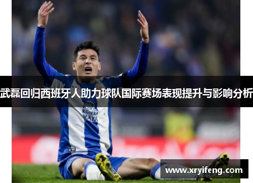 武磊回归西班牙人助力球队国际赛场表现提升与影响分析